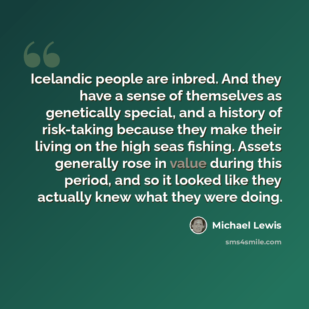 “Icelandic people are inbred. And they have a sense of themselves as genetically special, and a history of risk-taking because they make their living on the high seas fishing. Assets generally rose in value during this period, and so it looked like they actually knew what they were doing.” quote by Michael Lewis