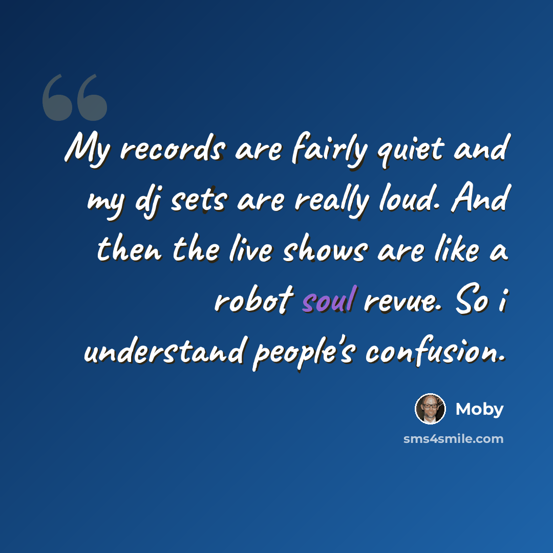 “My records are fairly quiet and my dj sets are really loud. And then the live shows are like a robot soul revue. So i understand people's confusion.” quote by Moby