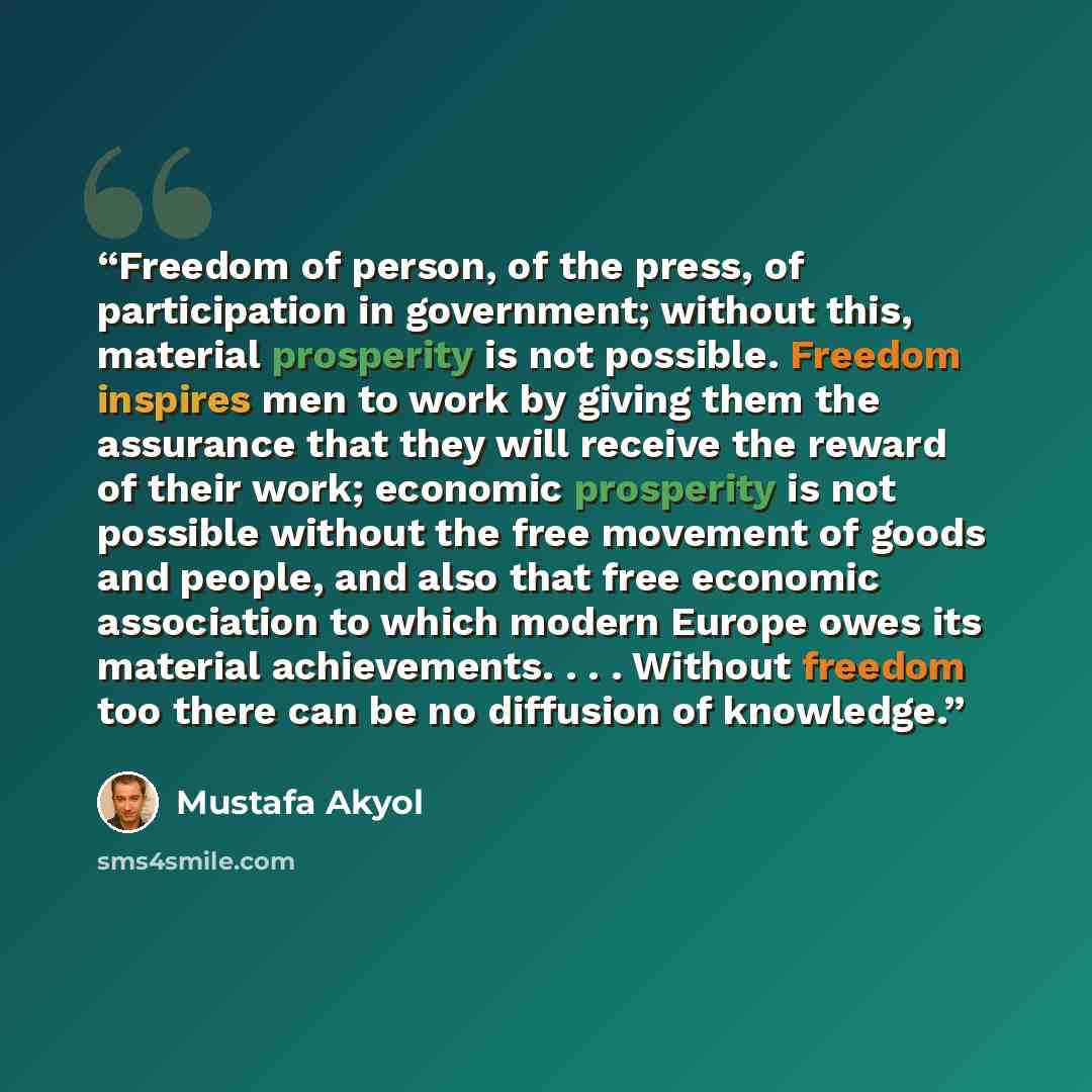 “Freedom of person, of the press, of participation in government; without this, material prosperity is not possible. Freedom inspires men to work by giving them the assurance that they will receive the reward of their work; economic prosperity is not possible without the free movement of goods and…” quote by Mustafa Akyol