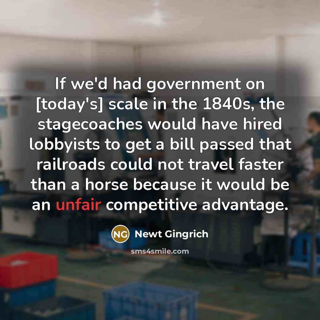 “If we'd had government on [today's] scale in the 1840s, the stagecoaches would have hired lobbyists to get a bill passed that railroads could not travel faster than a horse because it would be an unfair competitive advantage.” quote by Newt Gingrich