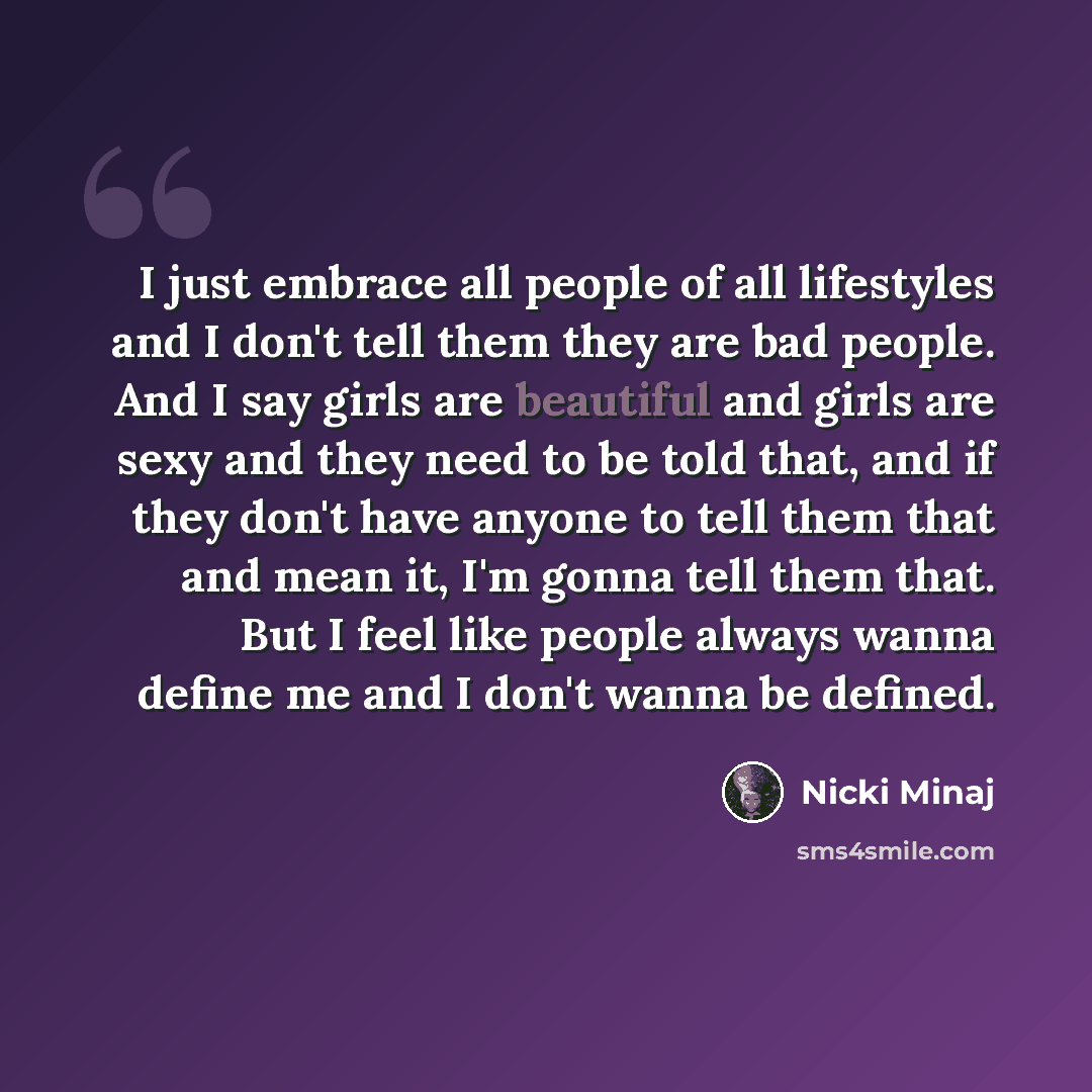 “I just embrace all people of all lifestyles and I don't tell them they are bad people. And I say girls are beautiful and girls are sexy and they need to be told that, and if they don't have anyone to tell them that and mean it, I'm gonna tell them that. But I feel like people always wanna define…” quote by Nicki Minaj