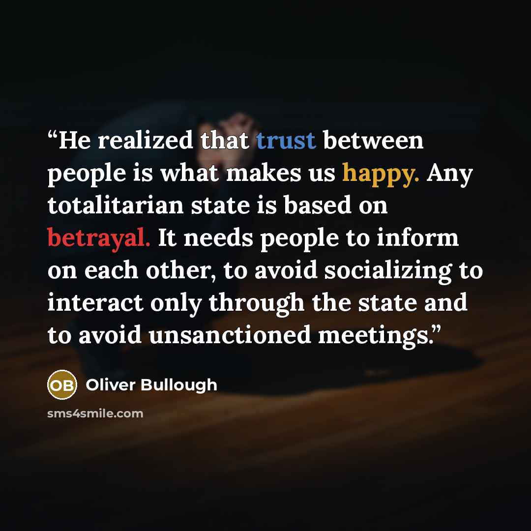 “He realized that trust between people is what makes us happy. Any totalitarian state is based on betrayal. It needs people to inform on each other, to avoid socializing to interact only through the state and to avoid unsanctioned meetings.” quote by Oliver Bullough