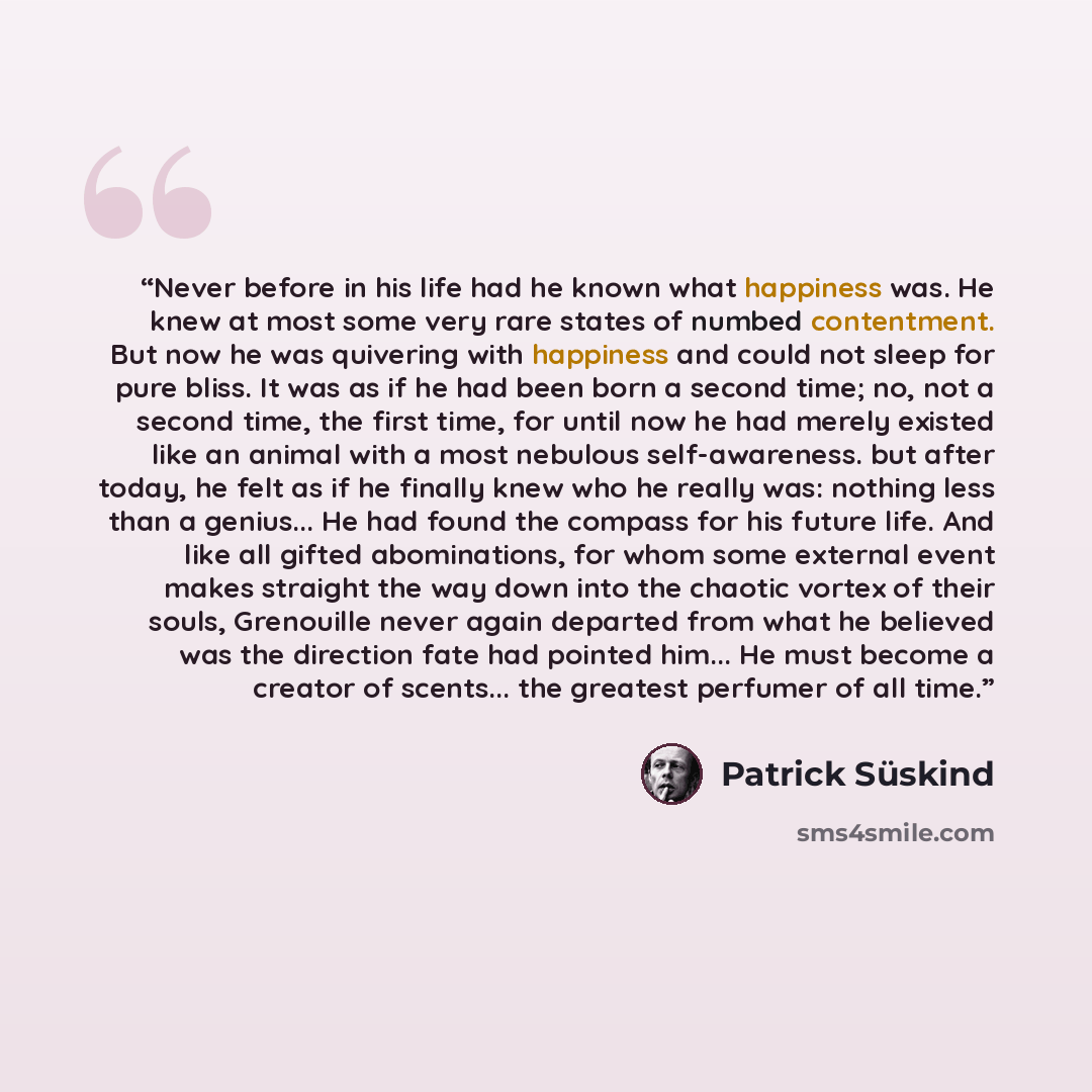 “Never before in his life had he known what happiness was. He knew at most some very rare states of numbed contentment. But now he was quivering with happiness and could not sleep for pure bliss. It was as if he had been born a second time; no, not a second time, the first time, for until now he…” quote by Patrick Süskind