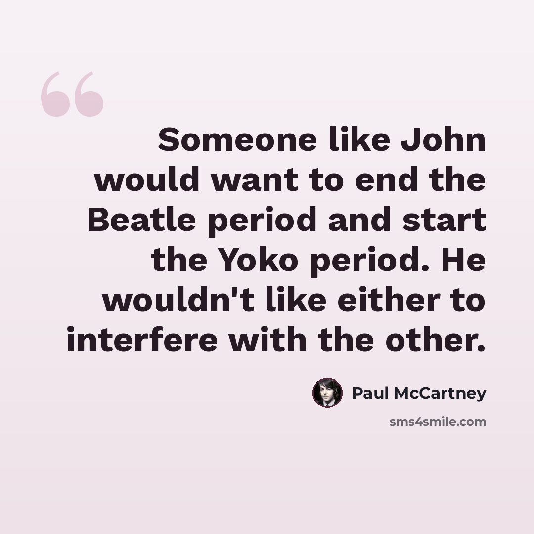 “Someone like John would want to end the Beatle period and start the Yoko period. He wouldn't like either to interfere with the other.” quote by Paul McCartney