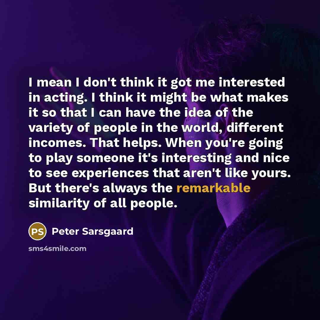 “I mean I don't think it got me interested in acting. I think it might be what makes it so that I can have the idea of the variety of people in the world, different incomes. That helps. When you're going to play someone it's interesting and nice to see experiences that aren't like yours. But…” quote by Peter Sarsgaard