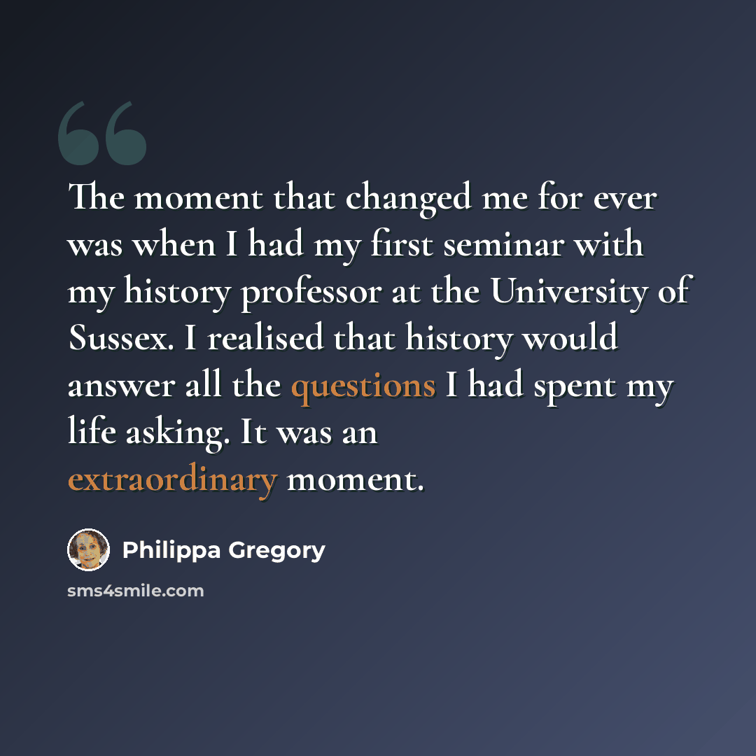 “The moment that changed me for ever was when I had my first seminar with my history professor at the University of Sussex. I realised that history would answer all the questions I had spent my life asking. It was an extraordinary moment.” quote by Philippa Gregory