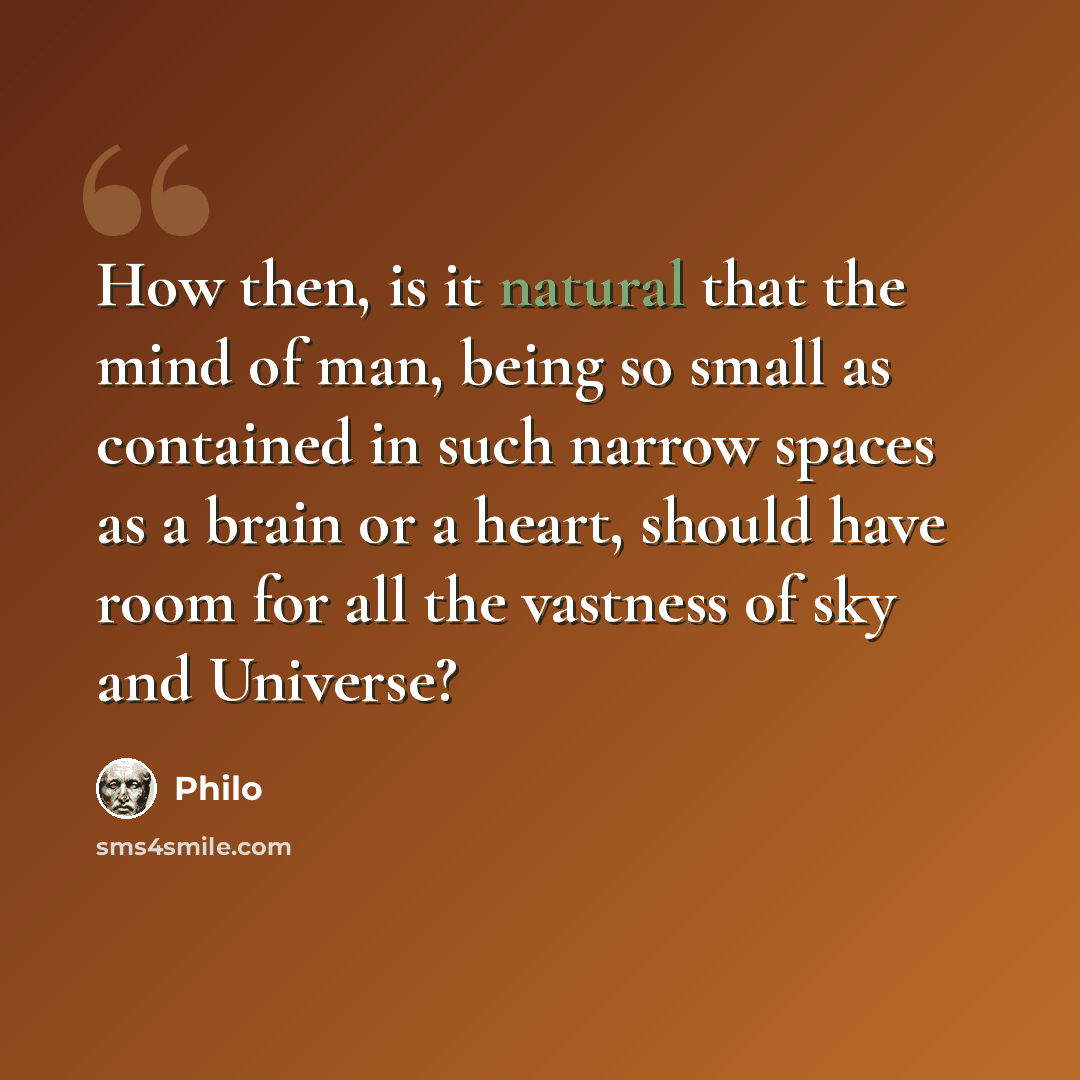 “How then, is it natural that the mind of man, being so small as contained in such narrow spaces as a brain or a heart, should have room for all the vastness of sky and Universe?” quote by Philo