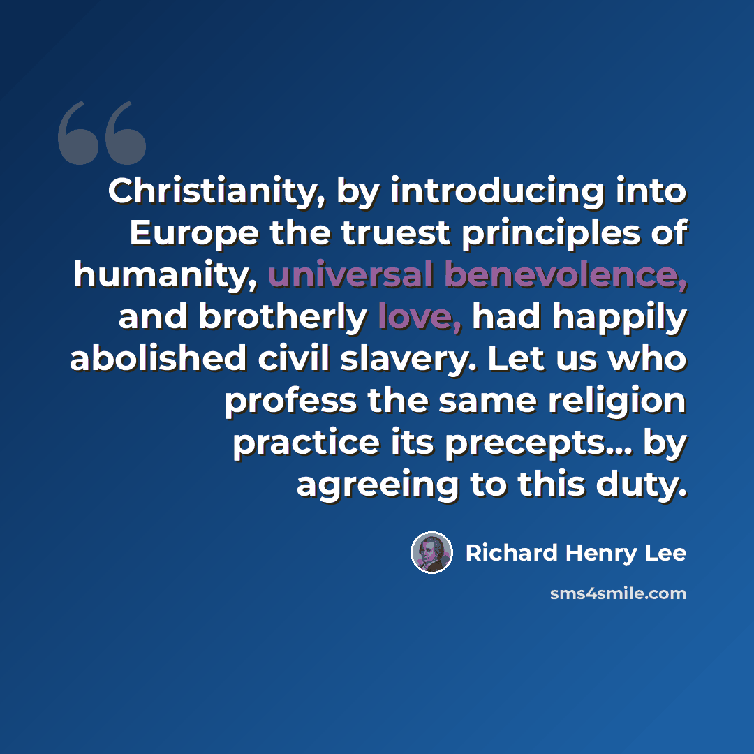“Christianity, by introducing into Europe the truest principles of humanity, universal benevolence, and brotherly love, had happily abolished civil slavery. Let us who profess the same religion practice its precepts... by agreeing to this duty.” quote by Richard Henry Lee