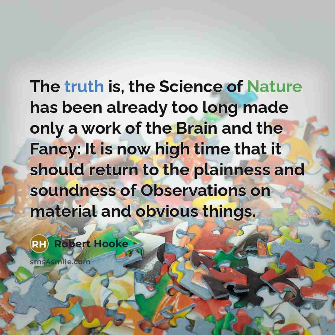 “The truth is, the Science of Nature has been already too long made only a work of the Brain and the Fancy: It is now high time that it should return to the plainness and soundness of Observations on material and obvious things.” quote by Robert Hooke