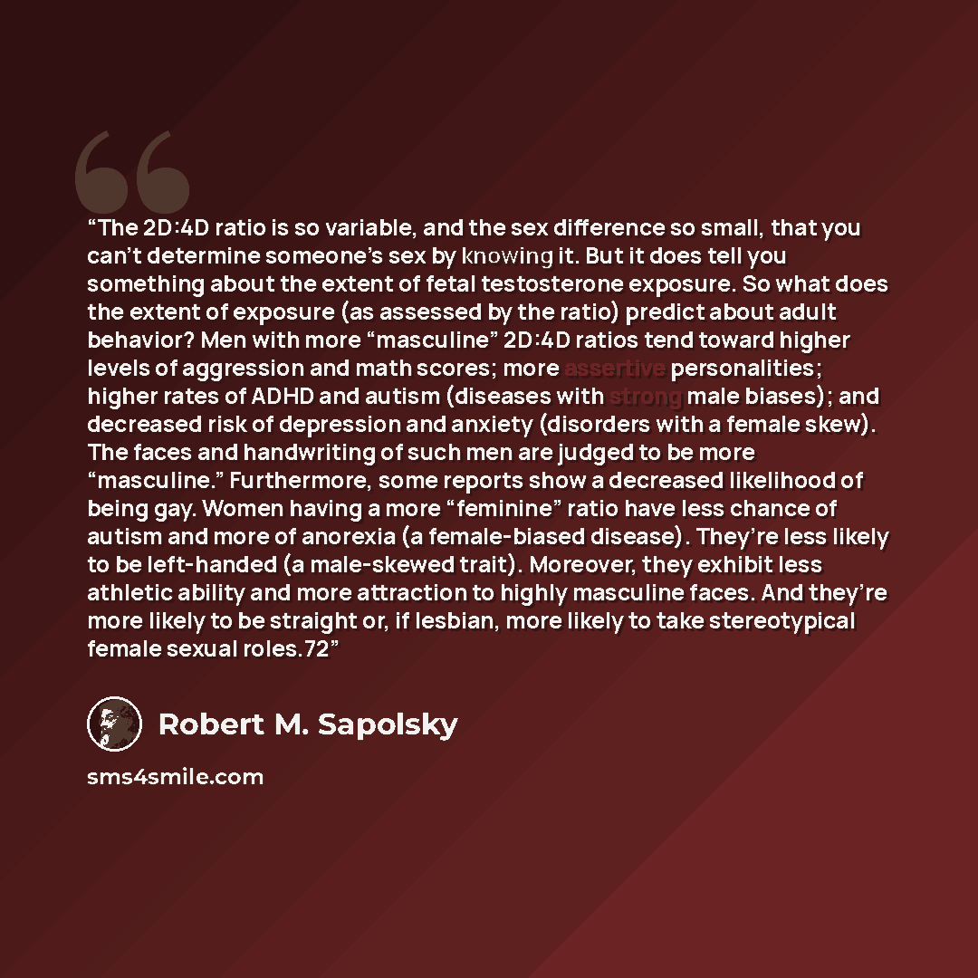 “The 2D:4D ratio is so variable, and the sex difference so small, that you can’t determine someone’s sex by knowing it. But it does tell you something about the extent of fetal testosterone exposure. So what does the extent of exposure (as assessed by the ratio) predict about adult behavior? Men…” quote by Robert M. Sapolsky