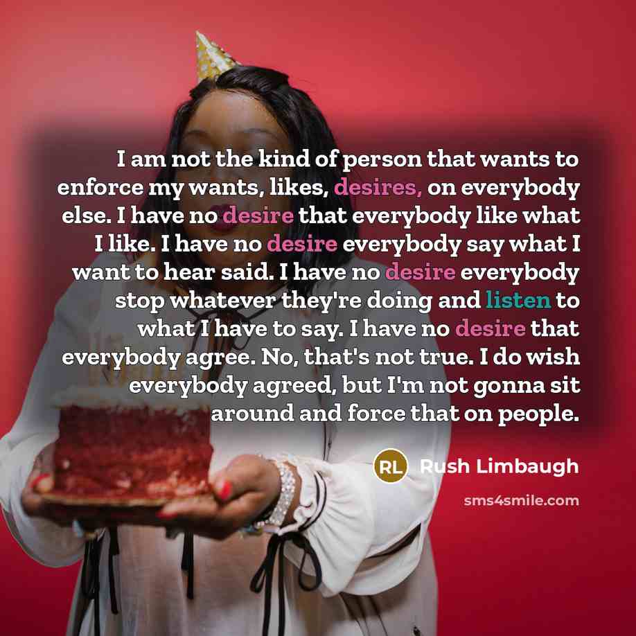 “I am not the kind of person that wants to enforce my wants, likes, desires, on everybody else. I have no desire that everybody like what I like. I have no desire everybody say what I want to hear said. I have no desire everybody stop whatever they're doing and listen to what I have to say. I have…” quote by Rush Limbaugh