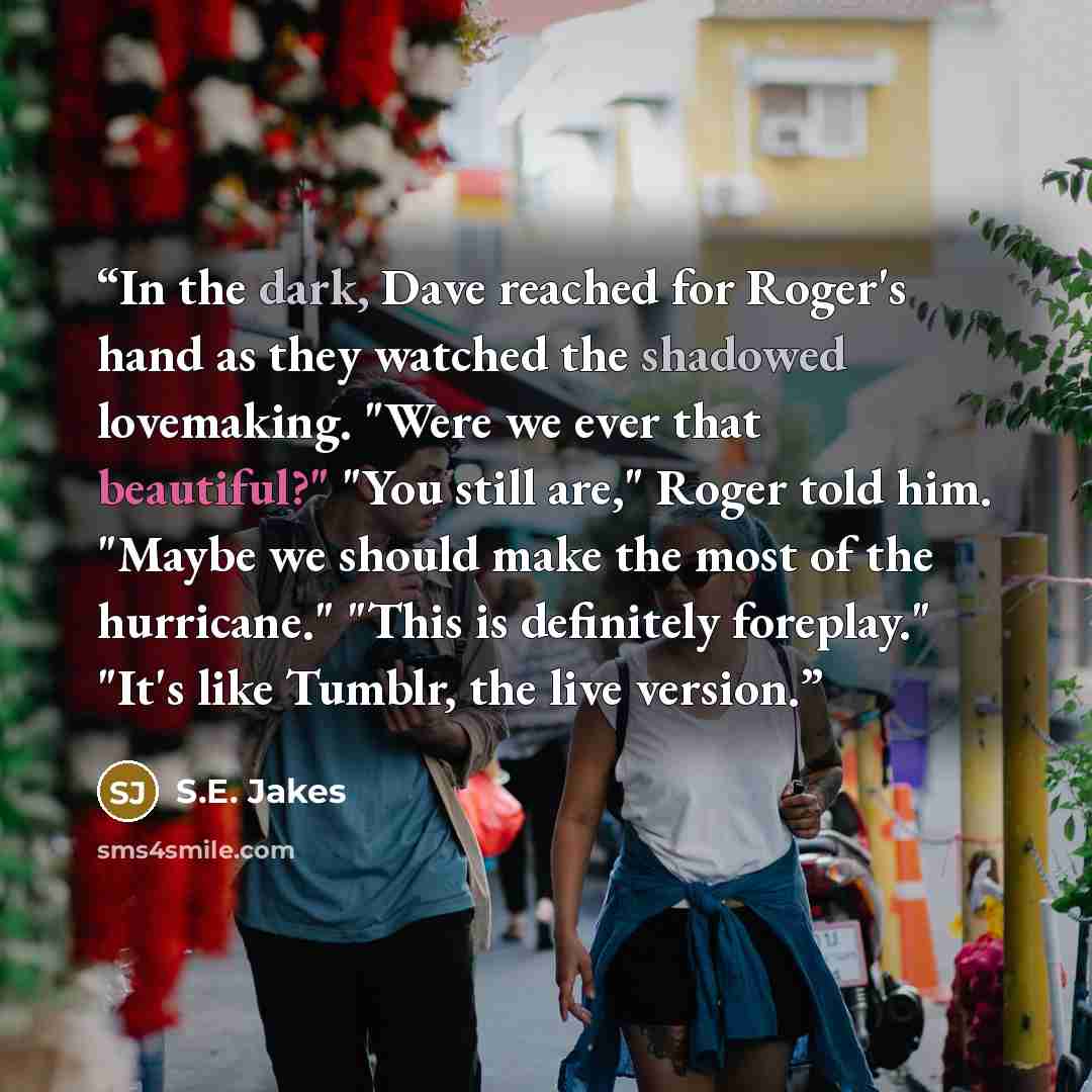 “In the dark, Dave reached for Roger's hand as they watched the shadowed lovemaking. "Were we ever that beautiful?" "You still are," Roger told him. "Maybe we should make the most of the hurricane." "This is definitely foreplay." "It's like Tumblr, the live version.” quote by S.E. Jakes