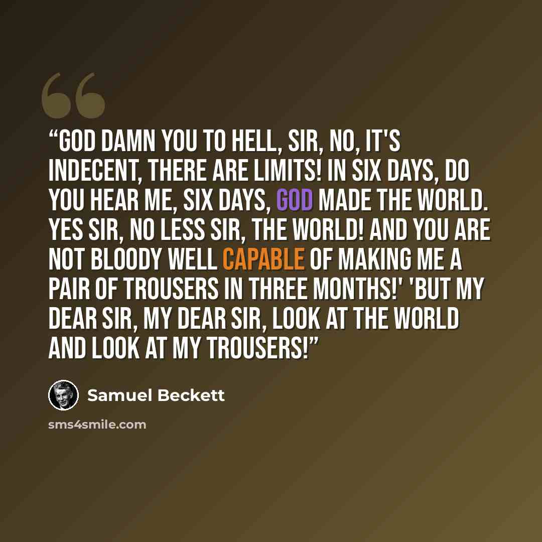 “God damn you to hell, Sir, no, it's indecent, there are limits! In six days, do you hear me, six days, God made the world. Yes Sir, no less Sir, the WORLD! And you are not bloody well capable of making me a pair of trousers in three months!' 'But my dear Sir, my dear Sir, look at the world and…” quote by Samuel Beckett