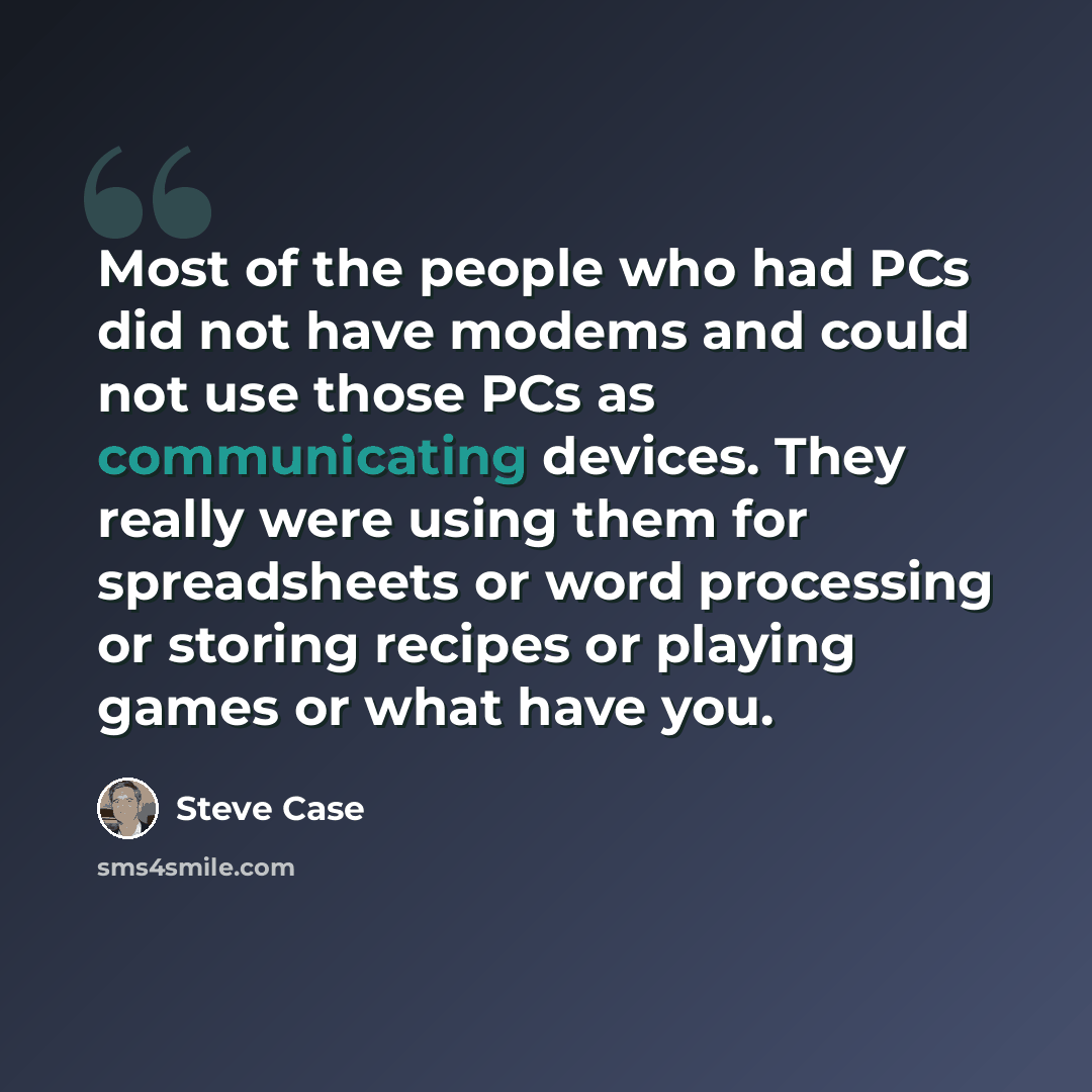 “Most of the people who had PCs did not have modems and could not use those PCs as communicating devices. They really were using them for spreadsheets or word processing or storing recipes or playing games or what have you.” quote by Steve Case
