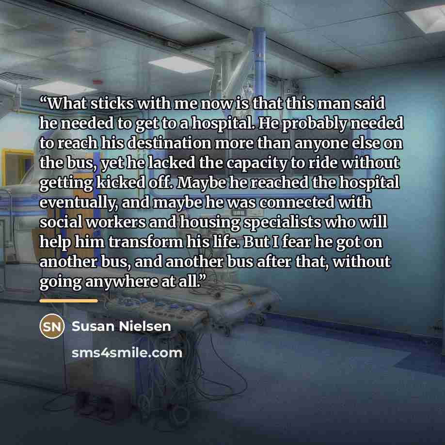 “What sticks with me now is that this man said he needed to get to a hospital. He probably needed to reach his destination more than anyone else on the bus, yet he lacked the capacity to ride without getting kicked off. Maybe he reached the hospital eventually, and maybe he was connected with…” quote by Susan Nielsen
