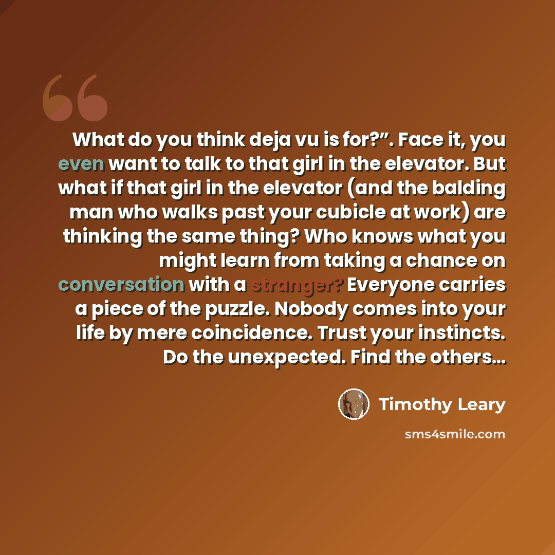 “What do you think deja vu is for?”. Face it, you even want to talk to that girl in the elevator. But what if that girl in the elevator (and the balding man who walks past your cubicle at work) are thinking the same thing? Who knows what you might learn from taking a chance on conversation with a…” quote by Timothy Leary