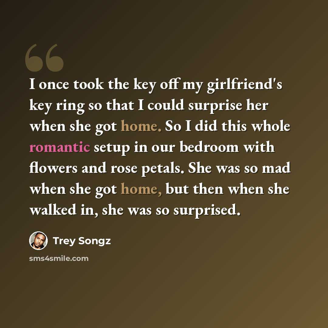 “I once took the key off my girlfriend's key ring so that I could surprise her when she got home. So I did this whole romantic setup in our bedroom with flowers and rose petals. She was so mad when she got home, but then when she walked in, she was so surprised.” quote by Trey Songz