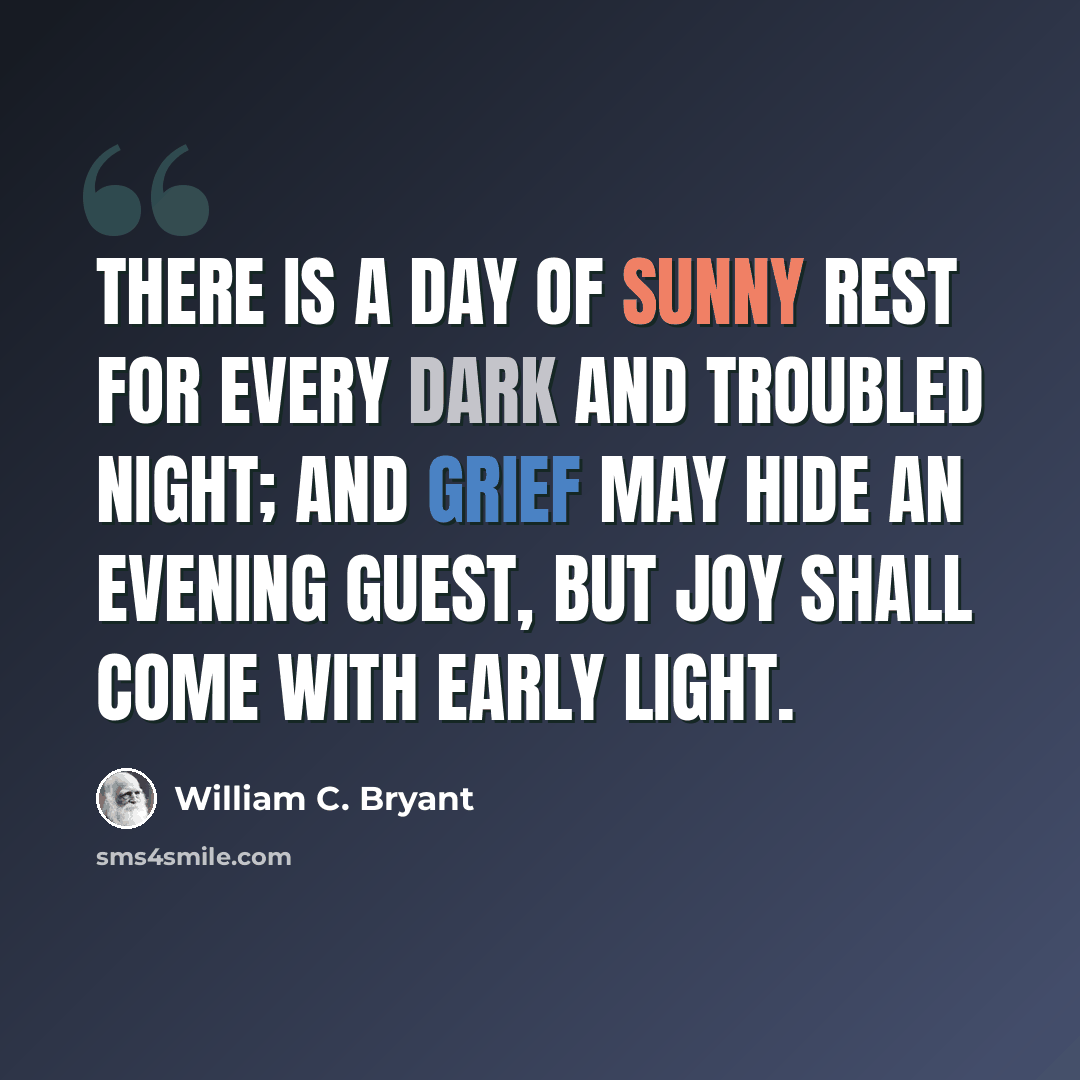 “There is a day of sunny rest For every dark and troubled night; And grief may hide an evening guest, But joy shall come with early light.” quote by William C. Bryant