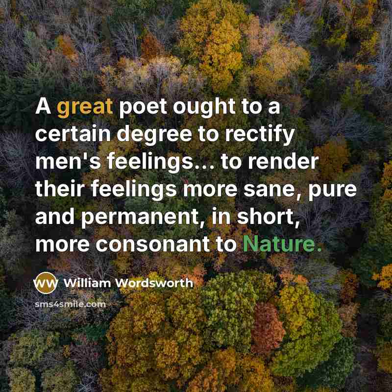 “A great poet ought to a certain degree to rectify men's feelings... to render their feelings more sane, pure and permanent, in short, more consonant to Nature.” quote by William Wordsworth