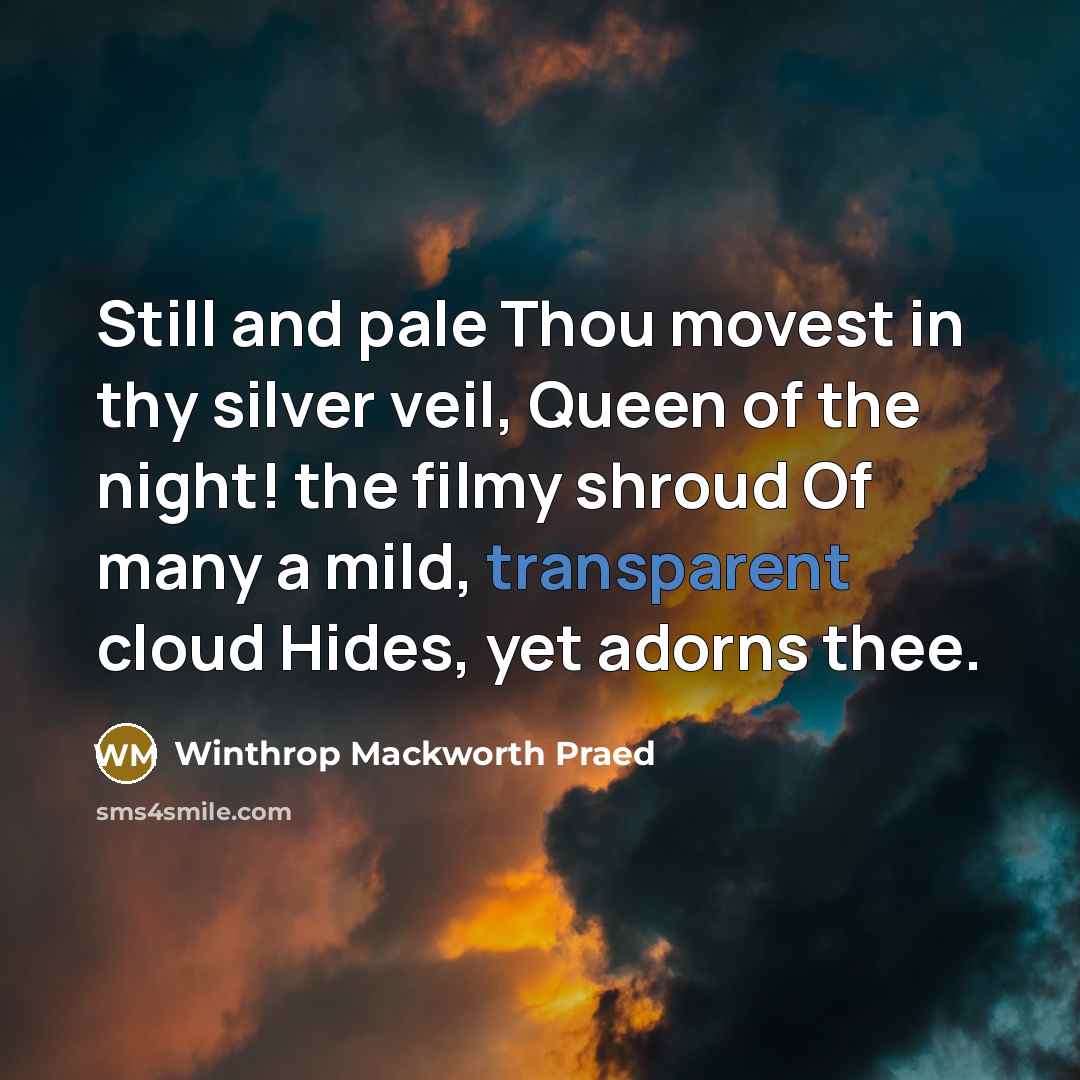 “Still and pale Thou movest in thy silver veil, Queen of the night! the filmy shroud Of many a mild, transparent cloud Hides, yet adorns thee.” quote by Winthrop Mackworth Praed