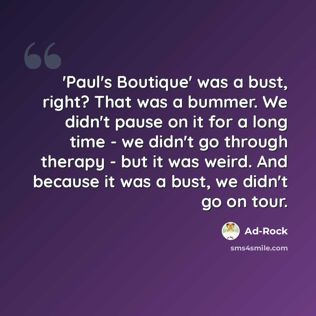 “'Paul's Boutique' was a bust, right? That was a bummer. We didn't pause on it for a long time - we didn't go through therapy - but it was weird. And because it was a bust, we didn't go on tour.” quote by Ad-Rock