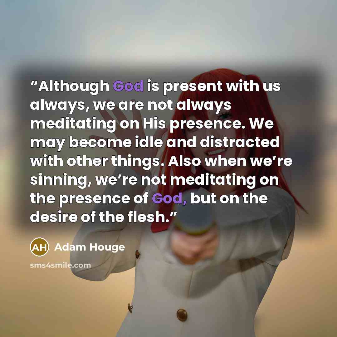 “Although God is present with us always, we are not always meditating on His presence. We may become idle and distracted with other things. Also when we’re sinning, we’re not meditating on the presence of God, but on the desire of the flesh.” quote by Adam Houge