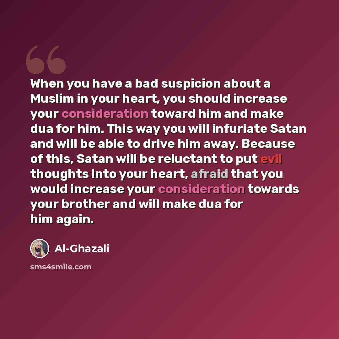 “When you have a bad suspicion about a Muslim in your heart, you should increase your consideration toward him and make dua for him. This way you will infuriate Satan and will be able to drive him away. Because of this, Satan will be reluctant to put evil thoughts into your heart, afraid that you…” quote by Al-Ghazali