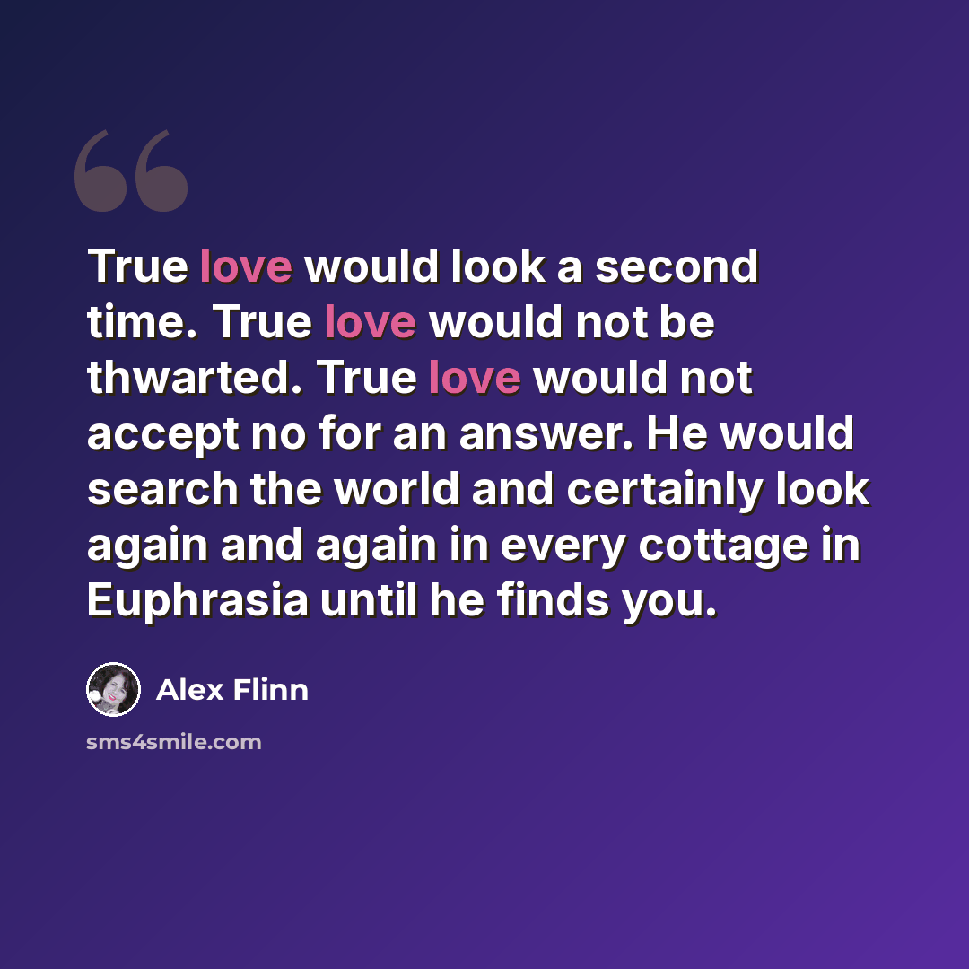 “True love would look a second time. True love would not be thwarted. True love would not accept no for an answer. He would search the world and certainly look again and again in every cottage in Euphrasia until he finds you.” quote by Alex Flinn