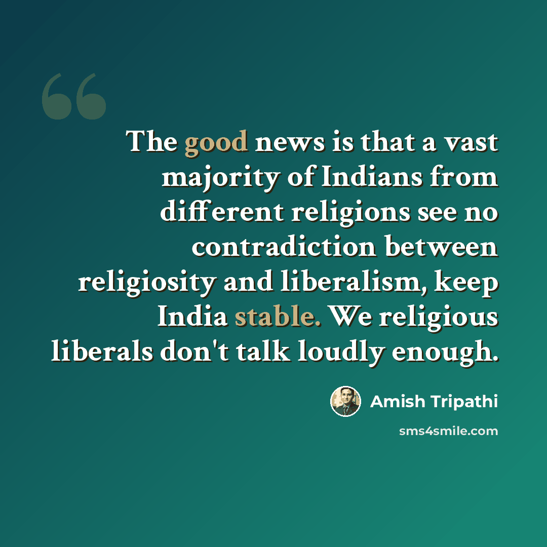 “The good news is that a vast majority of Indians from different religions see no contradiction between religiosity and liberalism, keep India stable. We religious liberals don't talk loudly enough.” quote by Amish Tripathi