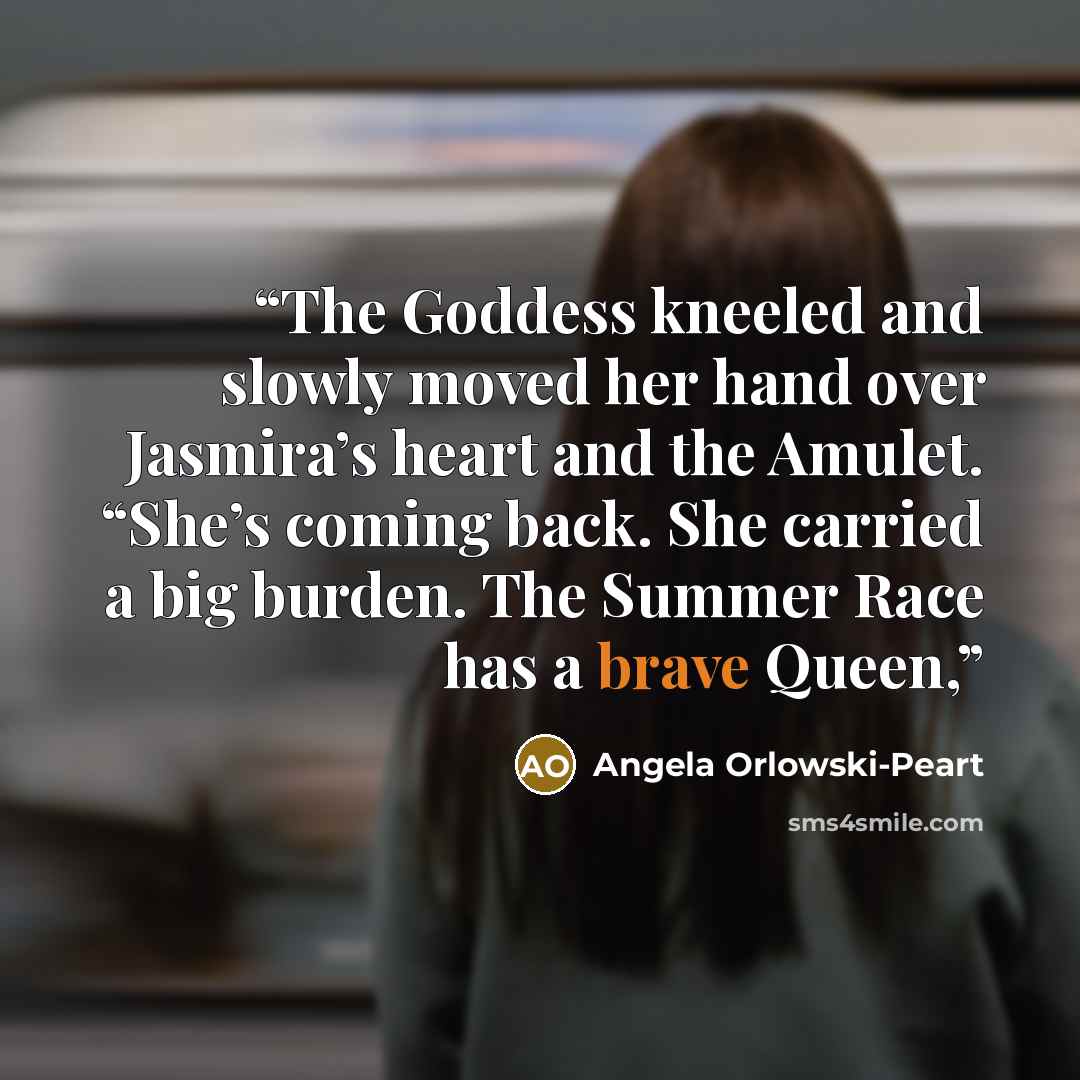 “The Goddess kneeled and slowly moved her hand over Jasmira’s heart and the Amulet. “She’s coming back. She carried a big burden. The Summer Race has a brave Queen,” quote by Angela Orlowski-Peart