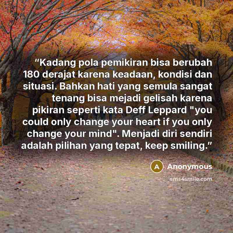 “Kadang pola pemikiran bisa berubah 180 derajat karena keadaan, kondisi dan situasi. Bahkan hati yang semula sangat tenang bisa mejadi gelisah karena pikiran seperti kata Deff Leppard "you could only change your heart if you only change your mind". Menjadi diri sendiri adalah pilihan yang tepat…” quote by Anonymous
