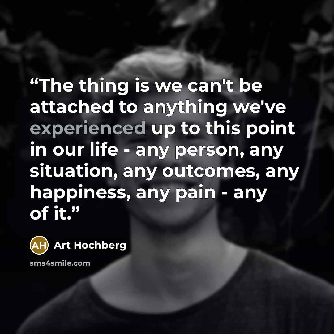 “The thing is we can't be attached to anything we've experienced up to this point in our life - any person, any situation, any outcomes, any happiness, any pain - any of it.” quote by Art Hochberg