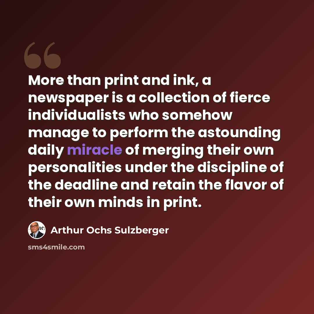 “More than print and ink, a newspaper is a collection of fierce individualists who somehow manage to perform the astounding daily miracle of merging their own personalities under the discipline of the deadline and retain the flavor of their own minds in print.” quote by Arthur Ochs Sulzberger