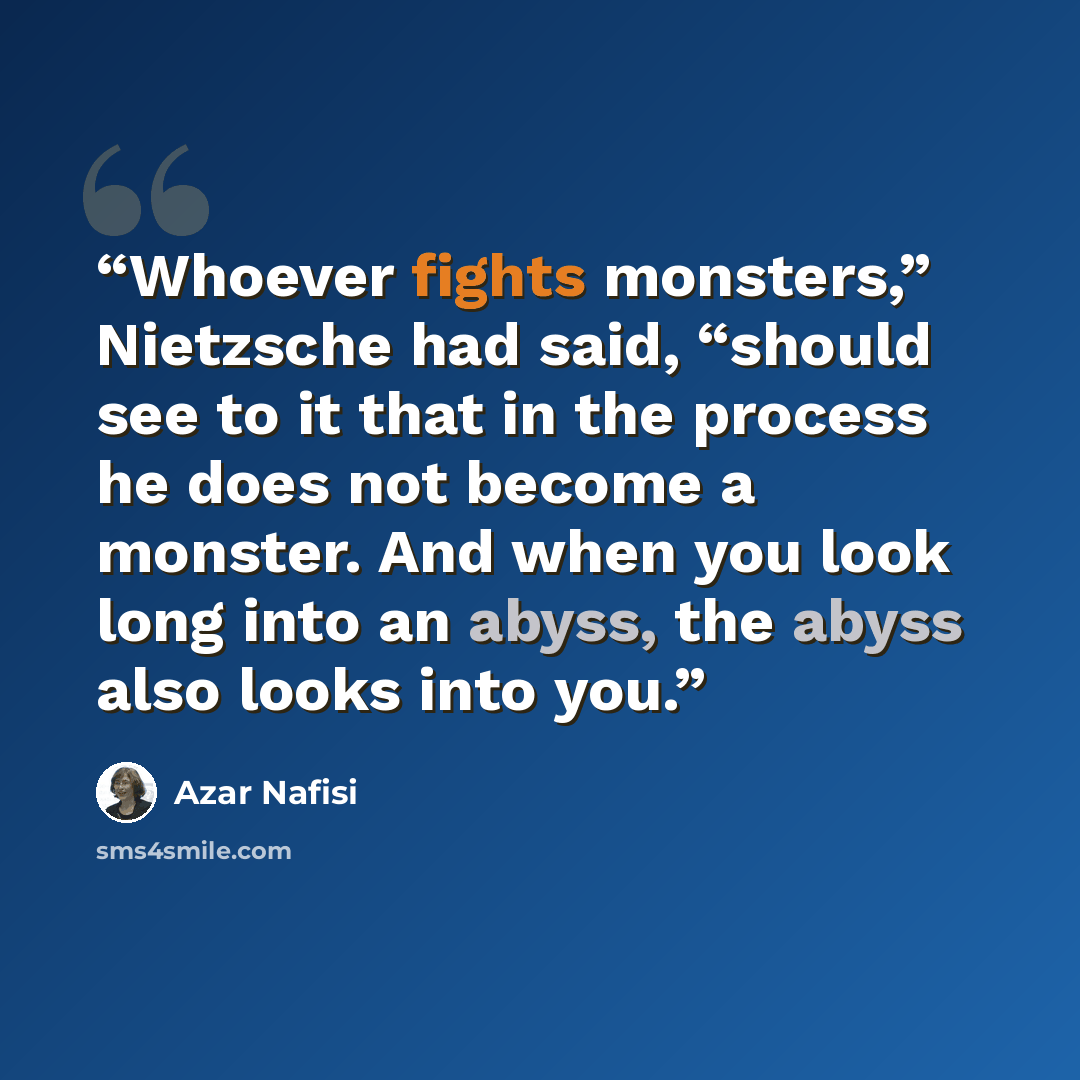 “Whoever fights monsters,” Nietzsche had said, “should see to it that in the process he does not become a monster. And when you look long into an abyss, the abyss also looks into you.” quote by Azar Nafisi