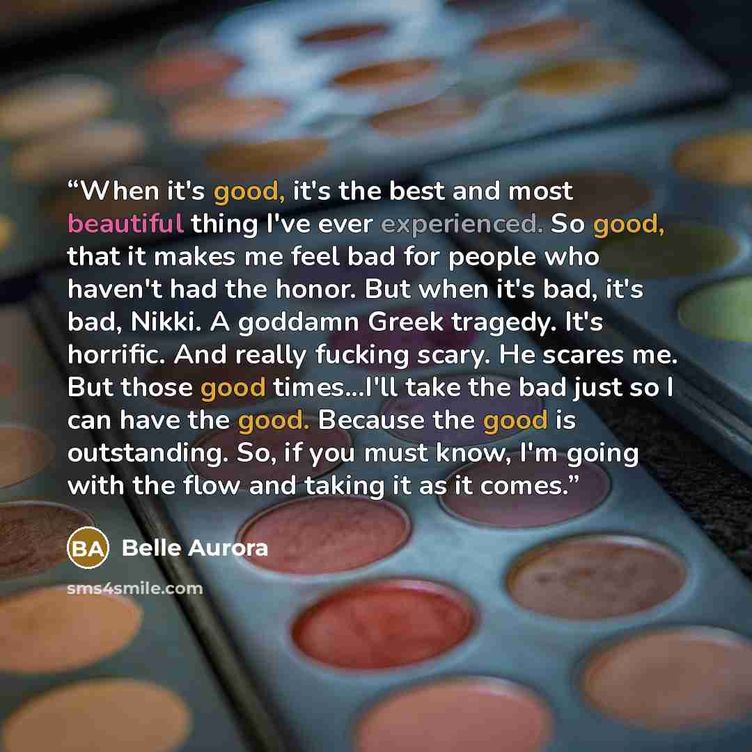 “When it's good, it's the best and most beautiful thing I've ever experienced. So good, that it makes me feel bad for people who haven't had the honor. But when it's bad, it's bad, Nikki. A goddamn Greek tragedy. It's horrific. And really fucking scary. He scares me. But those good times...I'll…” quote by Belle Aurora