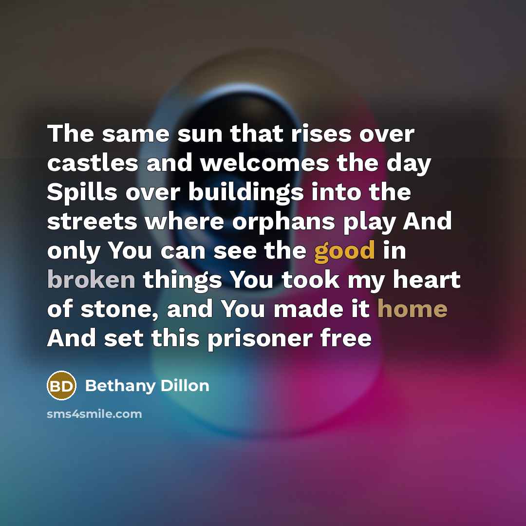 “The same sun that rises over castles and welcomes the day Spills over buildings into the streets where orphans play And only You can see the good in broken things You took my heart of stone, and You made it home And set this prisoner free” quote by Bethany Dillon