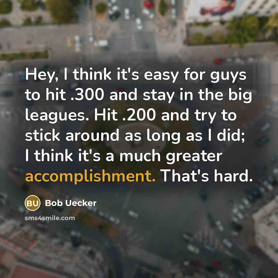 “Hey, I think it's easy for guys to hit .300 and stay in the big leagues. Hit .200 and try to stick around as long as I did; I think it's a much greater accomplishment. That's hard.” quote by Bob Uecker