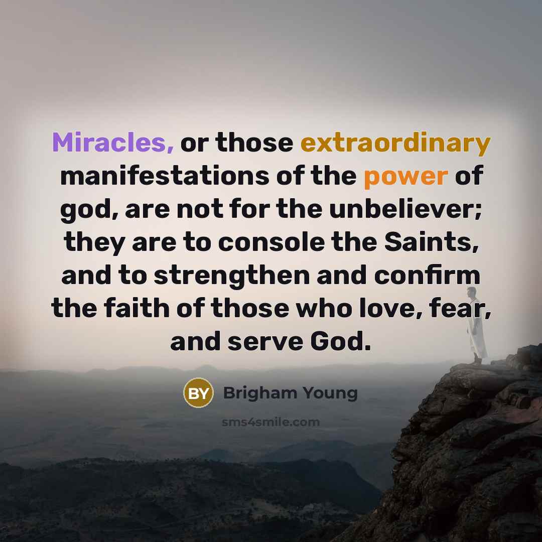 “Miracles, or those extraordinary manifestations of the power of god, are not for the unbeliever; they are to console the Saints, and to strengthen and confirm the faith of those who love, fear, and serve God.” quote by Brigham Young