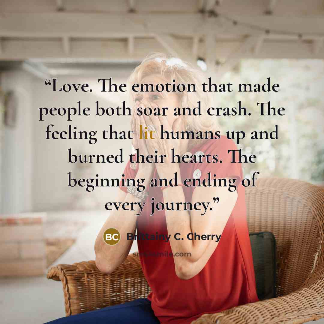“Love. The emotion that made people both soar and crash. The feeling that lit humans up and burned their hearts. The beginning and ending of every journey.” quote by Brittainy C. Cherry