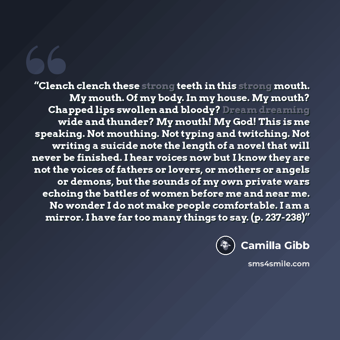 “Clench clench these strong teeth in this strong mouth. My mouth. Of my body. In my house. My mouth? Chapped lips swollen and bloody? Dream dreaming wide and thunder? My mouth! My God! This is me speaking. Not mouthing. Not typing and twitching. Not writing a suicide note the length of a novel that…” quote by Camilla Gibb