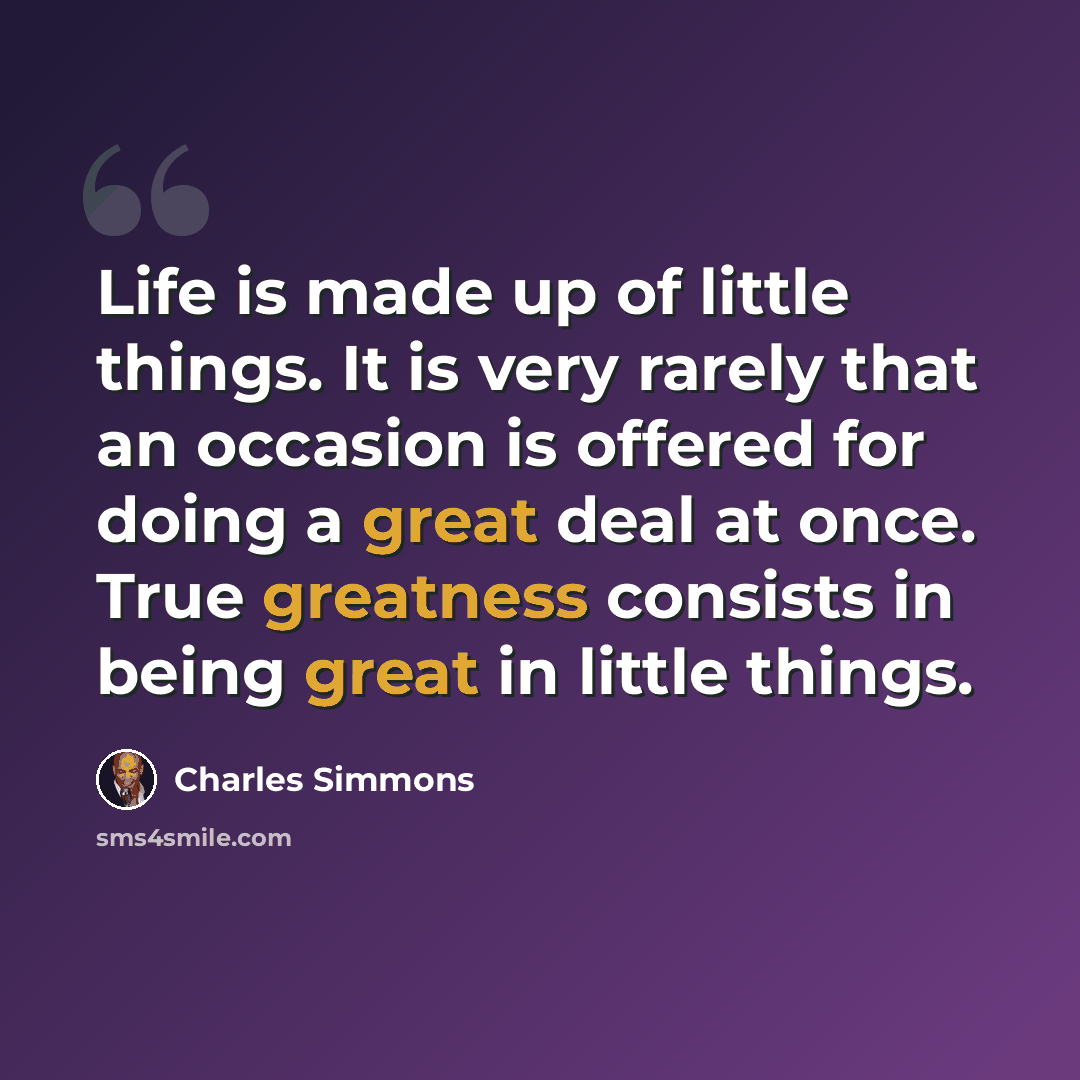 “Life is made up of little things. It is very rarely that an occasion is offered for doing a great deal at once. True greatness consists in being great in little things.” quote by Charles Simmons