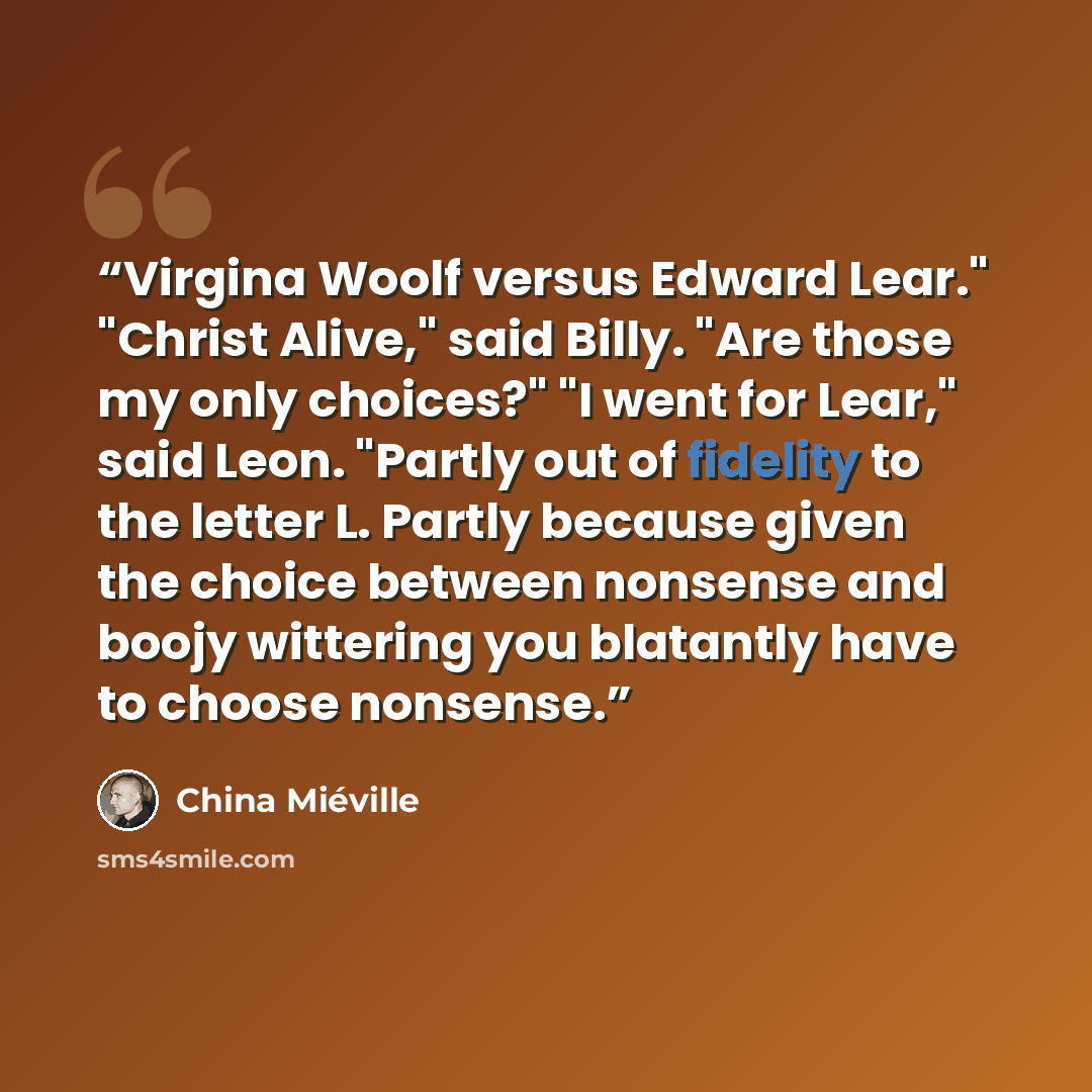 “Virgina Woolf versus Edward Lear." "Christ Alive," said Billy. "Are those my only choices?" "I went for Lear," said Leon. "Partly out of fidelity to the letter L. Partly because given the choice between nonsense and boojy wittering you blatantly have to choose nonsense.” quote by China Miéville