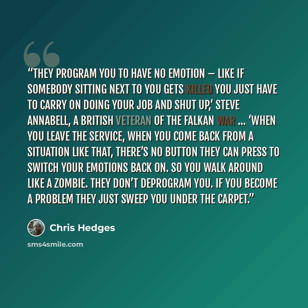“They program you to have no emotion – like if somebody sitting next to you gets killed you just have to carry on doing your job and shut up,‘ Steve Annabell, a British veteran of the Falkan War … ‘When you leave the service, when you come back from a situation like that, there’s no button they can…” quote by Chris Hedges
