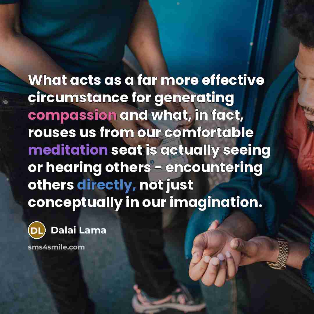 “What acts as a far more effective circumstance for generating compassion and what, in fact, rouses us from our comfortable meditation seat is actually seeing or hearing others - encountering others directly, not just conceptually in our imagination.” quote by Dalai Lama