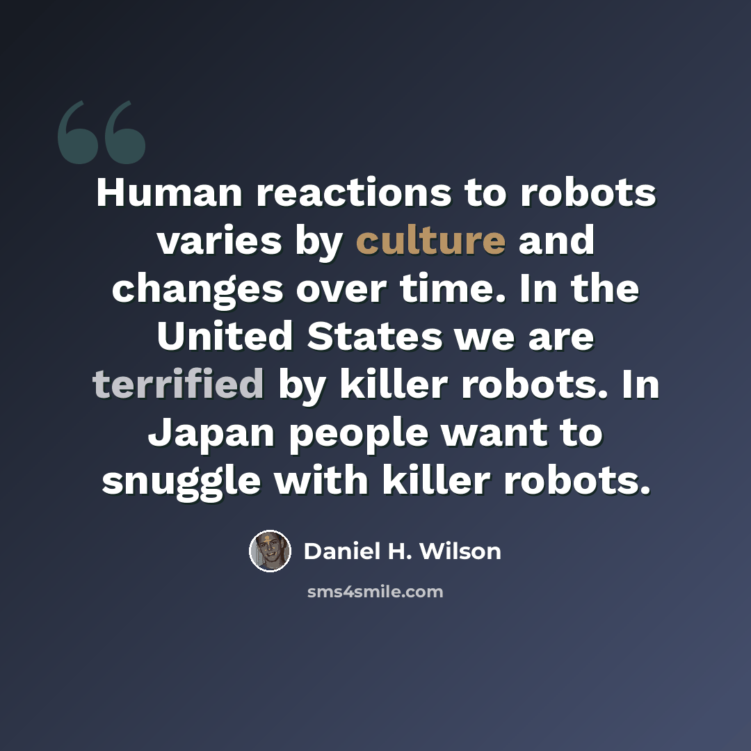 “Human reactions to robots varies by culture and changes over time. In the United States we are terrified by killer robots. In Japan people want to snuggle with killer robots.” quote by Daniel H. Wilson