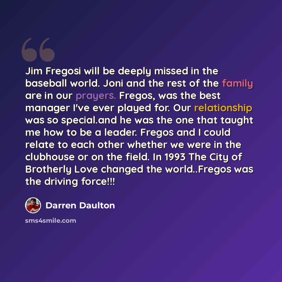 “Jim Fregosi will be deeply missed in the baseball world. Joni and the rest of the family are in our prayers. Fregos, was the best manager I've ever played for. Our relationship was so special.and he was the one that taught me how to be a leader. Fregos and I could relate to each other whether we…” quote by Darren Daulton