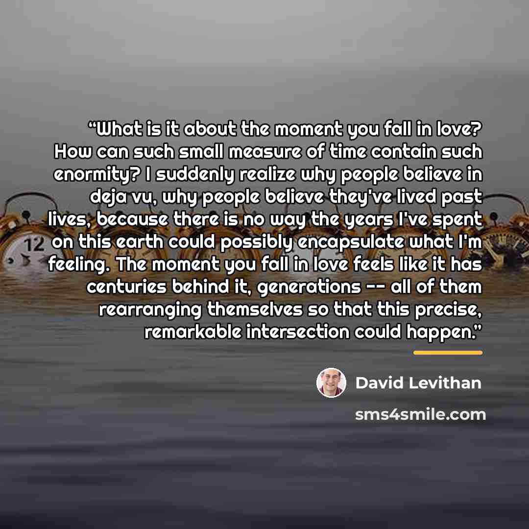 “What is it about the moment you fall in love? How can such small measure of time contain such enormity? I suddenly realize why people believe in deja vu, why people believe they've lived past lives, because there is no way the years I've spent on this earth could possibly encapsulate what I'm…” quote by David Levithan