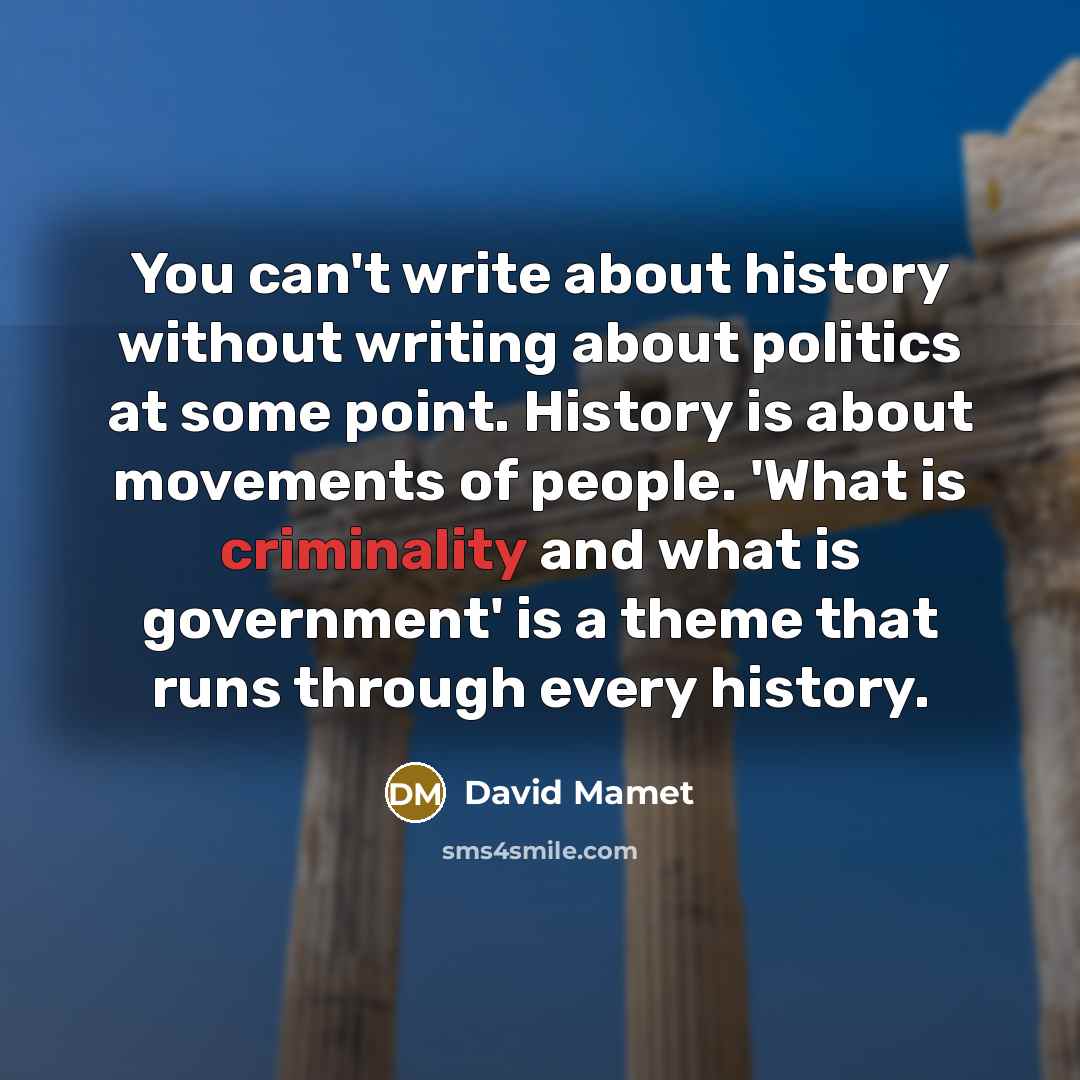 “You can't write about history without writing about politics at some point. History is about movements of people. 'What is criminality and what is government' is a theme that runs through every history.” quote by David Mamet