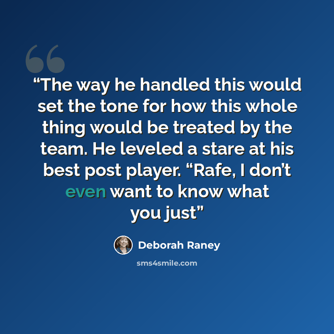 “The way he handled this would set the tone for how this whole thing would be treated by the team. He leveled a stare at his best post player. “Rafe, I don’t even want to know what you just” quote by Deborah Raney