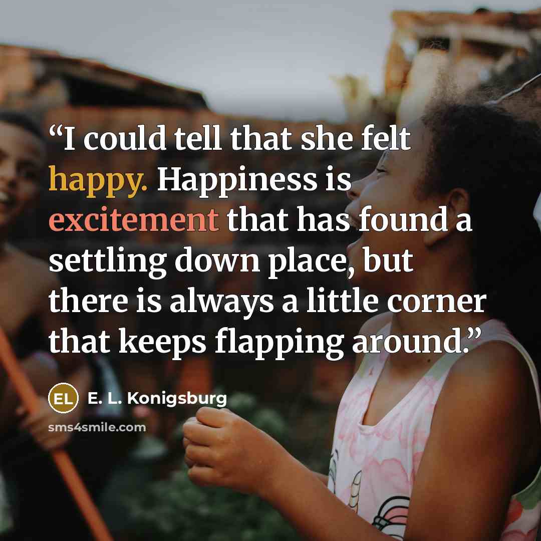 “I could tell that she felt happy. Happiness is excitement that has found a settling down place, but there is always a little corner that keeps flapping around.” quote by E. L. Konigsburg